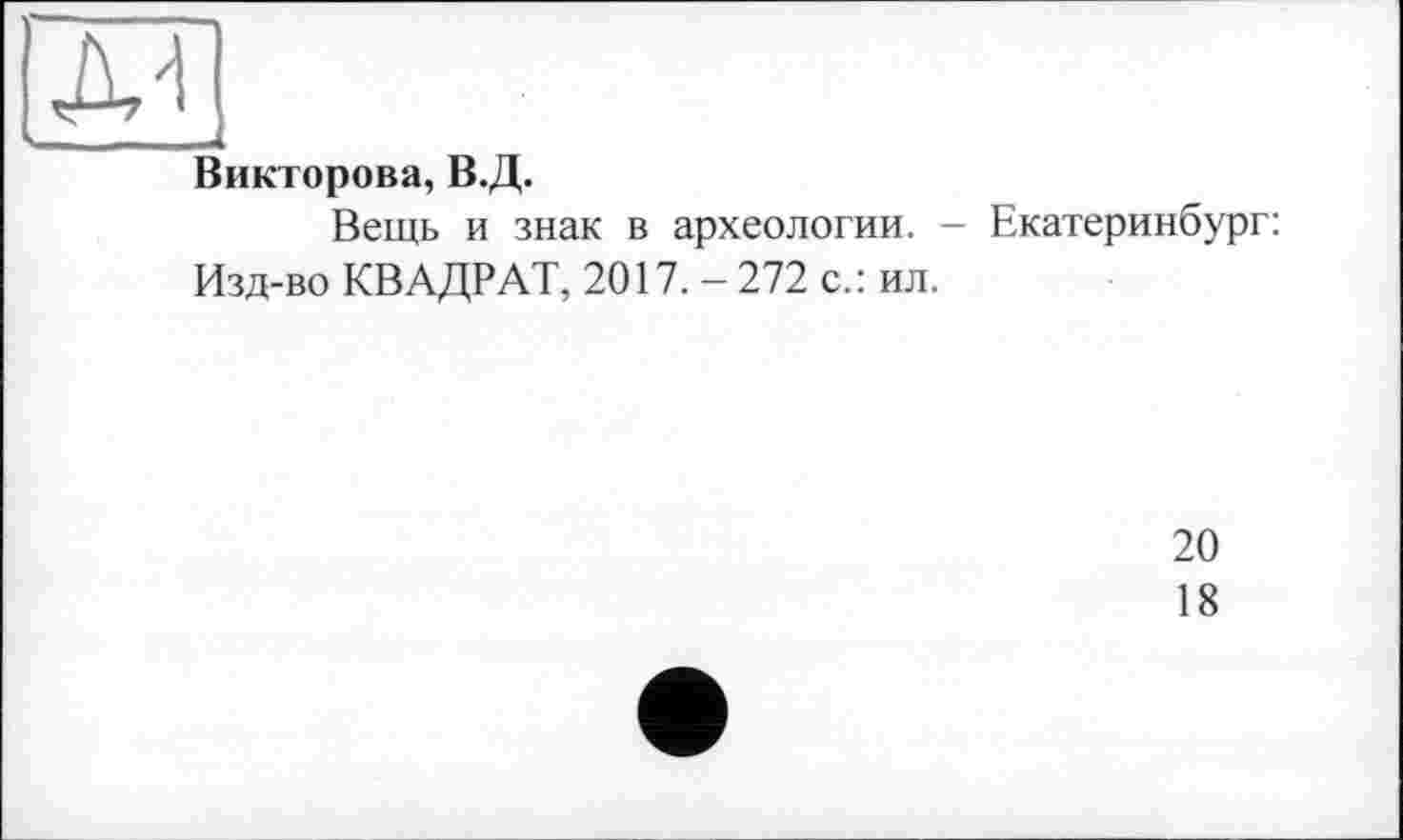 ﻿м
- u
Викторова, В.Д.
Вещь и знак в археологии. - Екатеринбург: Изд-во КВАДРАТ, 2017. — 272 с.: ил.
20
18